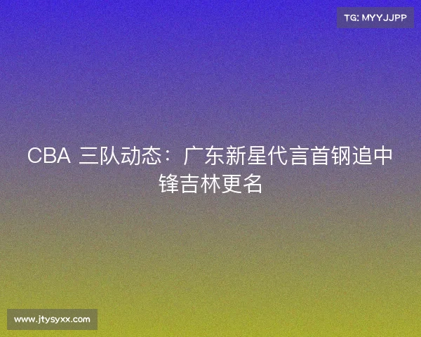 CBA 三队动态：广东新星代言首钢追中锋吉林更名